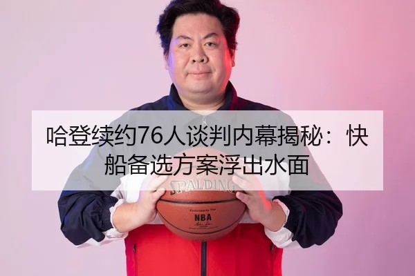 哈登续约76人谈判内幕揭秘：快船备选方案浮出水面