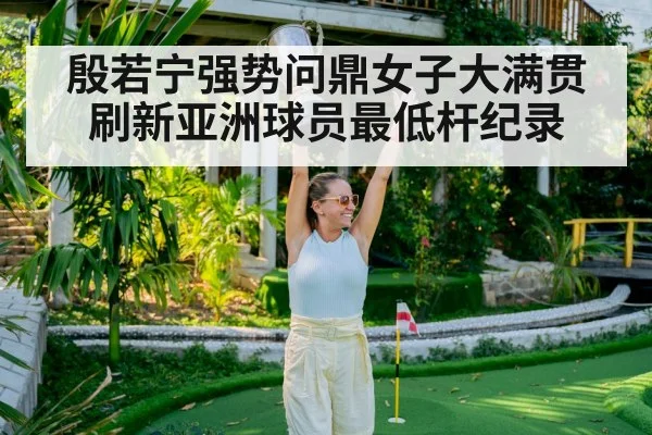 殷若宁强势问鼎女子大满贯 刷新亚洲球员最低杆纪录